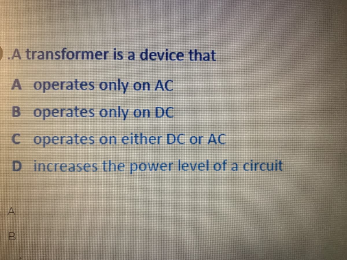 .A transformer is a device that
A operates only on AC
B operates only on DC
C operates on either DC or AC
D increases the power level of a circuit
A.

