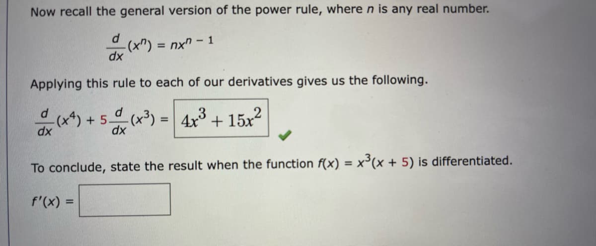 Now recall the general version of the power rule, where n is any real number.
= nx" - 1
dx
Applying this rule to each of our derivatives gives us the following.
-(x*) + 5(x³) = 4x + 15x2
dx
%3D
dx
To conclude, state the result when the function f(x) = x'(x + 5) is differentiated.
%3D
f'(x) =
