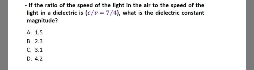 - If the ratio of the speed of the light in the air to the speed of the
light in a dielectric is (c/v= 7/4), what is the dielectric constant
magnitude?
А. 1.5
В. 2.3
С. 3.1
D. 4.2
