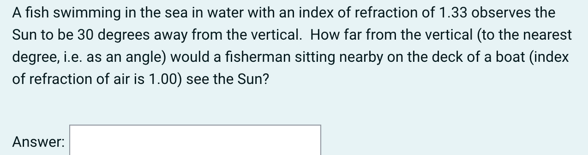 A fish swimming in the sea in water with an index of refraction of 1.33 observes the
Sun to be 30 degrees away from the vertical. How far from the vertical (to the nearest
degree, i.e. as an angle) would a fisherman sitting nearby on the deck of a boat (index
of refraction of air is 1.00) see the Sun?
Answer:
