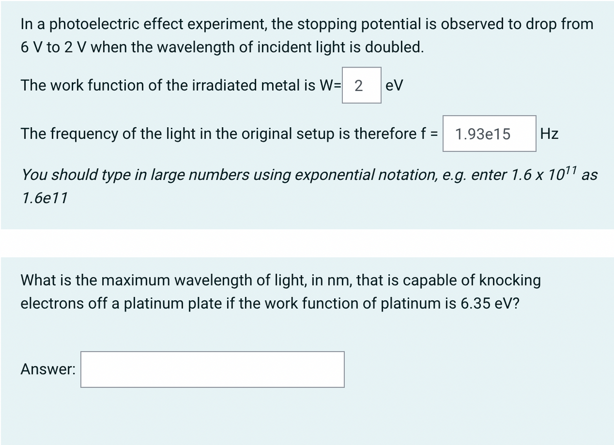 In a photoelectric effect experiment, the stopping potential is observed to drop from
6 V to 2 V when the wavelength of incident light is doubled.
The work function of the irradiated metal is W= 2
ev
The frequency of the light in the original setup is therefore f =
1.93e15
Hz
You should type in large numbers using exponential notation, e.g. enter 1.6 x 101 as
1.6е11
What is the maximum wavelength of light, in nm, that is capable of knocking
electrons off a platinum plate if the work function of platinum is 6.35 eV?
Answer:
