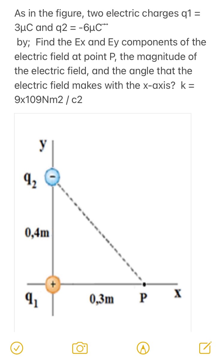 As in the figure, two electric charges q1 =
3µC and q2 = -6µC*
by; Find the Ex and Ey components of the
electric field at point P, the magnitude of
the electric field, and the angle that the
electric field makes with the x-axis? k=
9x109Nm2 / c2
y
0,4m
0,3m
