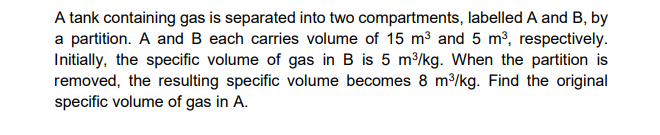 A tank containing gas is separated into two compartments, labelled A and B, by
a partition. A and B each carries volume of 15 m3 and 5 m3, respectively.
Initially, the specific volume of gas in B is 5 m/kg. When the partition is
removed, the resulting specific volume becomes 8 m3/kg. Find the original
specific volume of gas in A.
