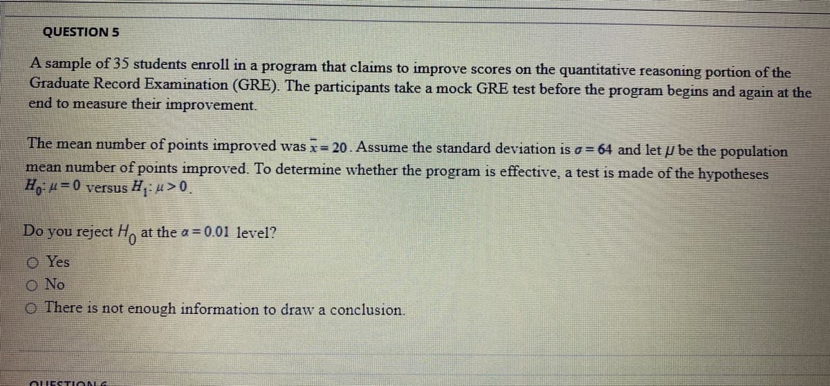 QUESTION 5
A sample of 35 students enroll in a program that claims to improve scores on the quantitative reasoning portion of the
Graduate Record Examination (GRE). The participants take a mock GRE test before the program begins and again at the
end to measure their improvement.
The mean number of points improved was x= 20. Assume the standard deviation is o = 64 and let u be the population
mean number of points improved. To determine whether the program is effective, a test is made of the hypotheses
H u=0 versus H: u> 0.
Do you reject H, at the a = 0.01 level?
O Yes
O No
O There is not enough information to draw a conclusion.
OUESTI ON G
