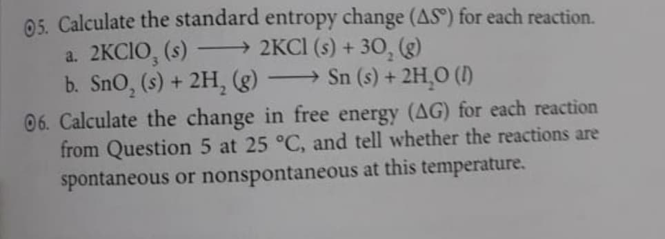 05. Calculate the standard entropy change (AS) for each reaction.
a. 2KCIO, (s)
b. SnO, (s) + 2H, (g) → Sn (s) + 2H,0 ()
→ 2KCI (s) + 30, (g)
06. Calculate the change in free energy (AG) for each reaction
from Question 5 at 25 °C, and tell whether the reactions are
spontaneous or nonspontaneous at this temperature.
