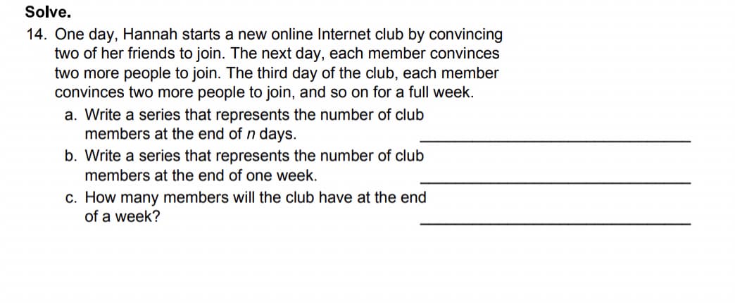 Solve.
14. One day, Hannah starts a new online Internet club by convincing
two of her friends to join. The next day, each member convinces
two more people to join. The third day of the club, each member
convinces two more people to join, and so on for a full week.
a. Write a series that represents the number of club
members at the end of n days.
b. Write a series that represents the number of club
members at the end of one week.
c. How many members will the club have at the end
of a week?
