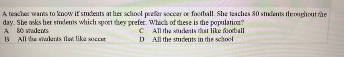 A teacher wants to know if students at her school prefer soccer or football. She teaches 80 students throughout the
day. She asks her students which sport they prefer. Which of these is the population?
A 80 students
All the students that like soccer
All the students that like football
D
All the students in the school
