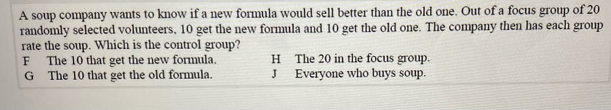 A soup company wants to know if a new formula would sell better than the old one. Out of a focus
randomly selected volunteers, 10 get the new formula and 10 get the old one. The company then has each group
rate the soup. Which is the control group?
The 10 that get the new formula.
The 10 that get the old formula.
group
of 20
H The 20 in the focus group.
Everyone who buys soup.
J
