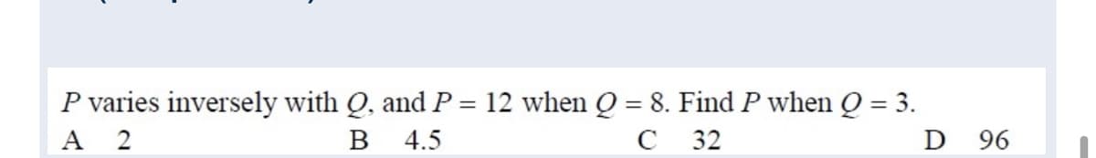 P varies inversely with Q, and P = 12 when Q = 8. Find P when Q = 3.
A 2
%3D
%3D
B
4.5
C
32
D 96
