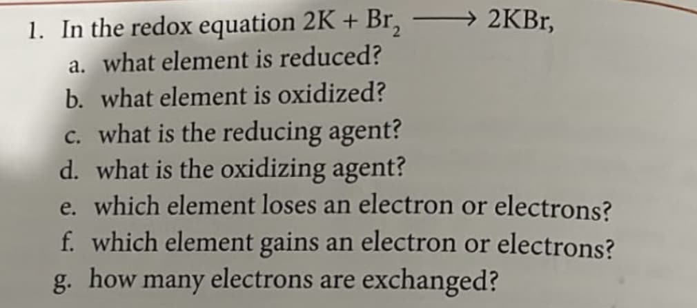 -
→ 2KBr,
1. In the redox equation 2K + Br₂
a. what element is reduced?
b. what element is oxidized?
c. what is the reducing agent?
d. what is the oxidizing agent?
e. which element loses an electron or electrons?
f. which element gains an electron or electrons?
g. how many electrons are exchanged?