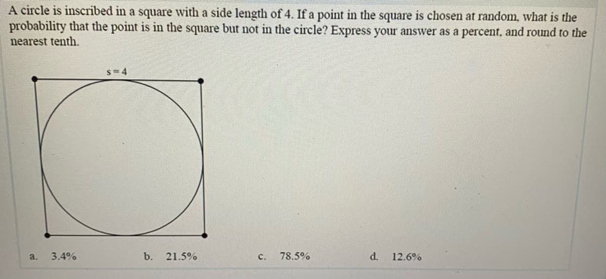 A circle is inscribed in a square with a side length of 4. If a point in the square is chosen at random, what is the
probability that the point is in the square but not in the circle? Express your answer as a percent, and round to the
nearest tenth.
s= 4
a.
3.4%
b.
21.5%
с.
78.5%
d.
12.6%
