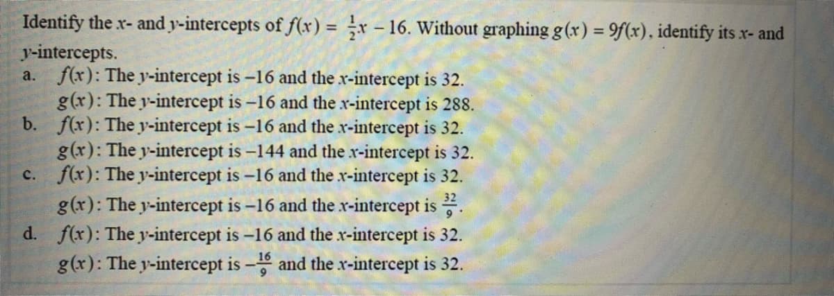 Identify the x- and y-intercepts of f(x) = ÷x – 16. Without graphing g (x) = 9f(x), identify its x- and
y-intercepts.
a. f(x): The y-intercept is -16 and the x-intercept is 32.
g(x): The y-intercept is -16 and the x-intercept is 288.
b. f(x): The y-intercept is -16 and the x-intercept is 32.
g(x): The y-intercept is -144 and the r-intercept is 32.
c. f(x): The y-intercept is -16 and the x-intercept is 32.
g(x): The y-intercept is -16 and the x-intercept is .
d. f(x): The y-intercept is -16 and the x-intercept is 32.
g(x): The y-intercept is - and the x-intercept is 32.
16
