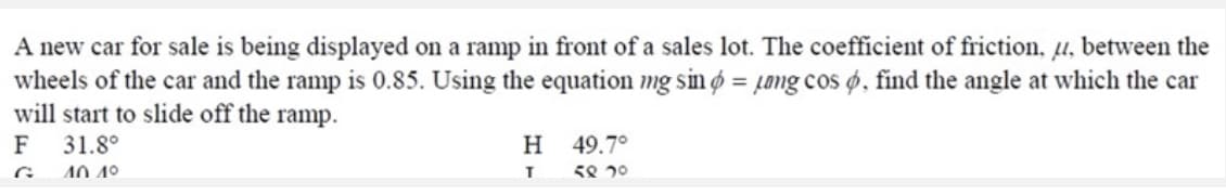 A new car for sale is being displayed on a ramp in front of a sales lot. The coefficient of friction, u, between the
wheels of the car and the ramp is 0.85. Using the equation mg sin ø = µong cos ø, find the angle at which the car
will start to slide off the ramp.
Н 49.7°
58 20
F
31.8°
G.
40.4º
