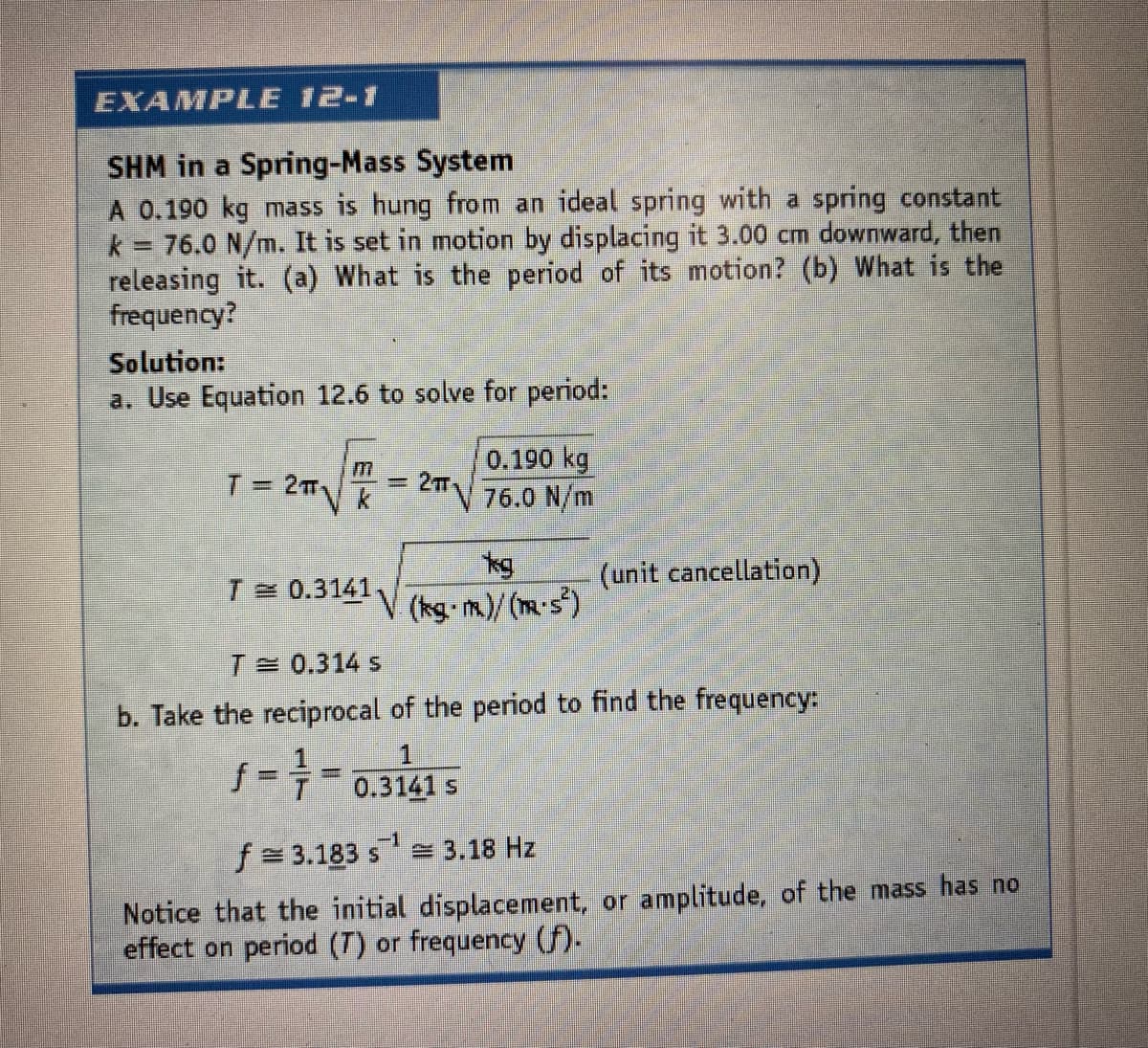 EXAMPLE 12-1
SHM in a Spring-Mass System
A 0.190 kg mass is hung from an ideal spring with a spring constant
k 76.0 N/m. It is set in motion by displacing it 3.00 cm downward, then
releasing it. (a) What is the period of its motion? (b) What is the
frequency?
Solution:
a. Use Equation 12.6 to solve for period:
T= 2TTK
0.190 kg
76.0 N/m
=2T
kg
(kg-m.)/(m-s)
(unit cancellation)
T 0.3141.
A,
T 0.314 s
b. Take the reciprocal of the period to find the frequency:
f==0.3141 s
f= 3.183 s = 3.18 Hz
Notice that the initial displacement, or amplitude, of the mass has no
effect on period (T) or frequency (f).
