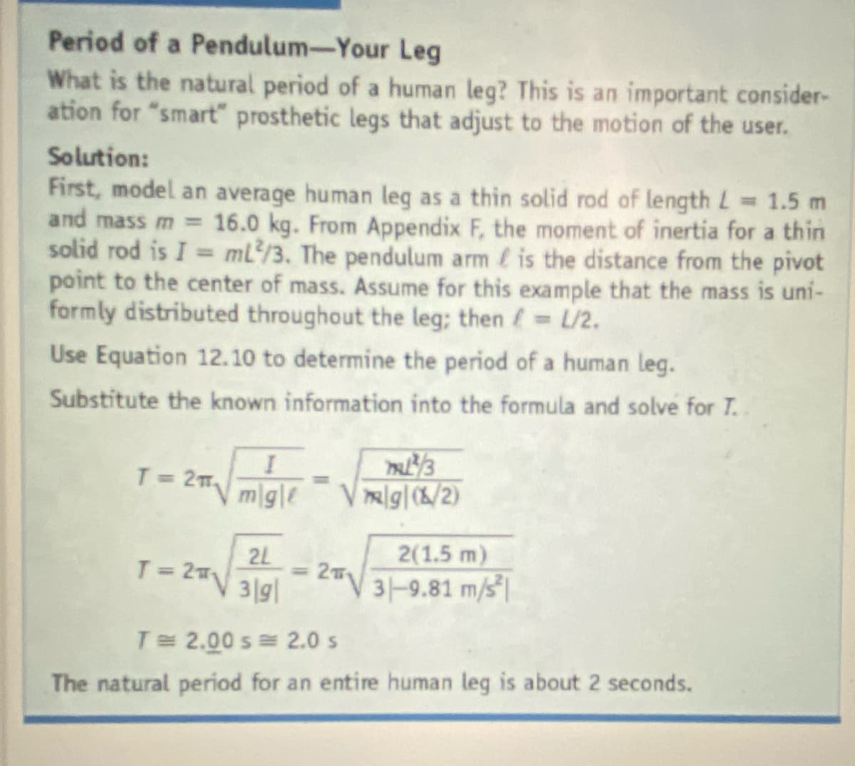 Period of a Pendulum-Your Leg
What is the natural period of a human leg? This is an important consider-
ation for "smart" prosthetic legs that adjust to the motion of the user.
Solution:
First, model an average human leg as a thin solid rod of length L
and mass m 16.0 kg. From Appendix F, the moment of inertia for a thin
solid rod is I mL/3. The pendulum arm is the distance from the pivot
point to the center of mass. Assume for this example that the mass is uni-
formly distributed throughout the leg; then L/2.
= 1.5 m
Use Equation 12.10 to determine the period of a human leg.
Substitute the known information into the formula and solve for T..
T= 2m
mgle
V lg|/2)
= 2T
T-2V3191
2L
3|g|
2(1.5 m)
31-9.81 m/s
T 2.00 s= 2.0 s
The natural period for an entire human leg is about 2 seconds.

