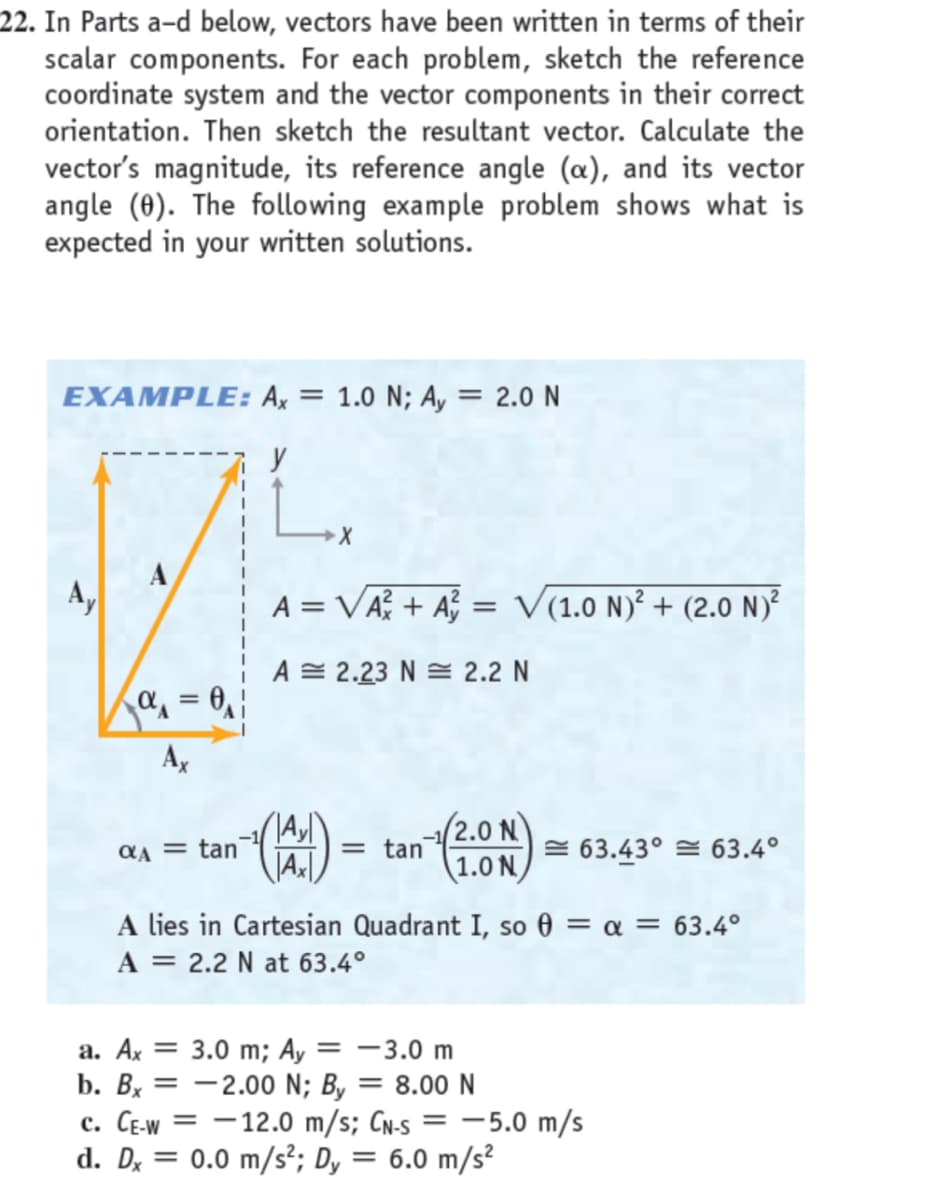 22. In Parts a-d below, vectors have been written in terms of their
scalar components. For each problem, sketch the reference
coordinate system and the vector components in their correct
orientation. Then sketch the resultant vector. Calculate the
vector's magnitude, its reference angle (a), and its vector
angle (0). The following example problem shows what is
expected in your written solutions.
EXAMPLE: Ax = 1.0 N; A, = 2.0 N
y
A
A,
A = VA + A = V(1.0 N)² + (2.0 N)²
A = 2.23 N = 2.2 N
a = 0, |
Ax
(2.0 N
= tan
QA = tan
= 63.43° = 63.4°
(1.0 N/
A lies in Cartesian Quadrant I, so 0 = a = 63.4°
A = 2.2 N at 63.4°
a. Ax = 3.0 m; Ay
b. Bx = -2.00 N; By
с. СЕW
d. Dx = 0.0 m/s²; Dy = 6.0 m/s²
= -3.0 m
= 8.00 N
-12.0 m/s; CN-s = -5.0 m/s
%3D
