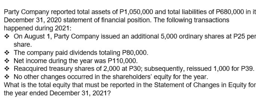 Party Company reported total assets of P1,050,000 and total liabilities of P680,000 in it
December 31, 2020 statement of financial position. The following transactions
happened during 2021:
* On August 1, Party Company issued an additional 5,000 ordinary shares at P25 per
share.
* The company paid dividends totaling P80,000.
* Net income during the year was P110,000.
* Reacquired treasury shares of 2,000 at P30; subsequently, reissued 1,000 for P39.
* No other changes occurred in the shareholders' equity for the year.
What is the total equity that must be reported in the Statement of Changes in Equity for
the year ended December 31, 2021?
