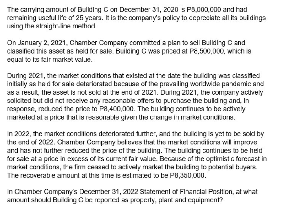 The carrying amount of Building C on December 31, 2020 is P8,000,000 and had
remaining useful life of 25 years. It is the company's policy to depreciate all its buildings
using the straight-line method.
On January 2, 2021, Chamber Company committed a plan to sell Building C and
classified this asset as held for sale. Building C was priced at P8,500,000, which is
equal to its fair market value.
During 2021, the market conditions that existed at the date the building was classified
initially as held for sale deteriorated because of the prevailing worldwide pandemic and
as a result, the asset is not sold at the end of 2021. During 2021, the company actively
solicited but did not receive any reasonable offers to purchase the building and, in
response, reduced the price to P8,400,000. The building continues to be actively
marketed at a price that is reasonable given the change in market conditions.
In 2022, the market conditions deteriorated further, and the building is yet to be sold by
the end of 2022. Chamber Company believes that the market conditions will improve
and has not further reduced the price of the building. The building continues to be held
for sale at a price in excess of its current fair value. Because of the optimistic forecast in
market conditions, the firm ceased to actively market the building to potential buyers.
The recoverable amount at this time is estimated to be P8,350,000.
In Chamber Company's December 31, 2022 Statement of Financial Position, at what
amount should Building C be reported as property, plant and equipment?
