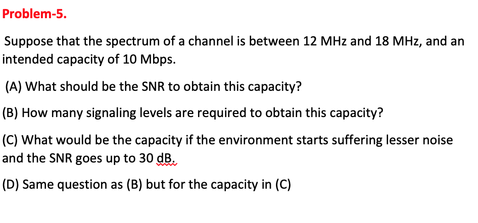 Problem-5.
Suppose that the spectrum of a channel is between 12 MHz and 18 MHz, and an
intended capacity of 10 Mbps.
(A) What should be the SNR to obtain this capacity?
(B) How many signaling levels are required to obtain this capacity?
(C) What would be the capacity if the environment starts suffering lesser noise
and the SNR goes up to 30 dB.
(D) Same question as (B) but for the capacity in (C)
