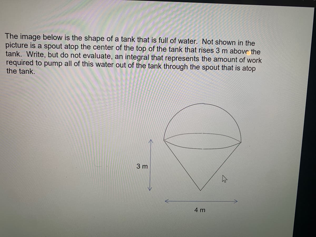 The image below is the shape of a tank that is full of water. Not shown in the
picture is a spout atop the center of the top of the tank that rises 3 m above the
tank. Write, but do not evaluate, an integral that represents the amount of work
required to pump all of this water out of the tank through the spout that is atop
the tank.
3 m
4 m
