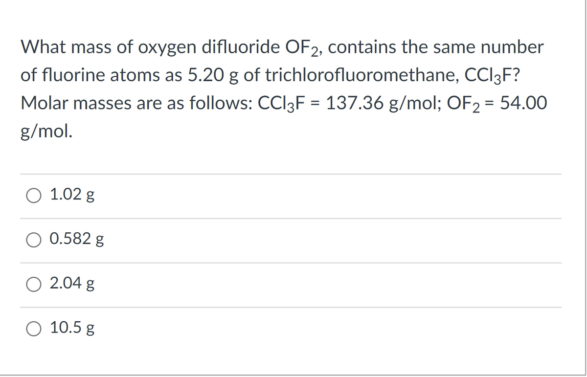 What mass of oxygen difluoride OF2, contains the same number
of fluorine atoms as 5.20 g of trichlorofluoromethane, CCI3F?
Molar masses are as follows: CCI3F = 137.36 g/mol; OF2 = 54.00
%3D
g/mol.
O 1.02 g
O 0.582 g
O 2.04 g
O 10.5 g
