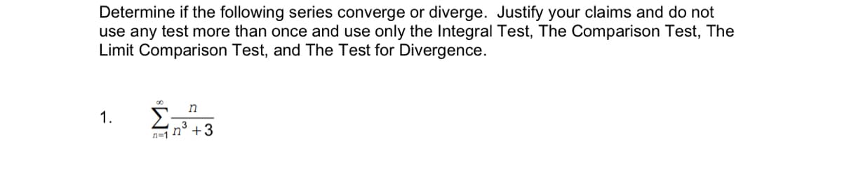 Determine if the following series converge or diverge. Justify your claims and do not
use any test more than once and use only the Integral Test, The Comparison Test, The
Limit Comparison Test, and The Test for Divergence.
1.
n=1 h° +3
