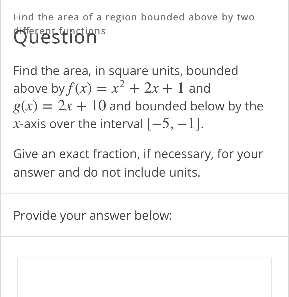 Find the area of a region bounded above by two
Questrom
different functions
Find the area, in square units, bounded
above by f(x) = x² + 2x + 1 and
g(x) = 2x + 10 and bounded below by the
X-axis over the interval [-5, –1].
Give an exact fraction, if necessary, for your
answer and do not include units.
Provide your answer below:

