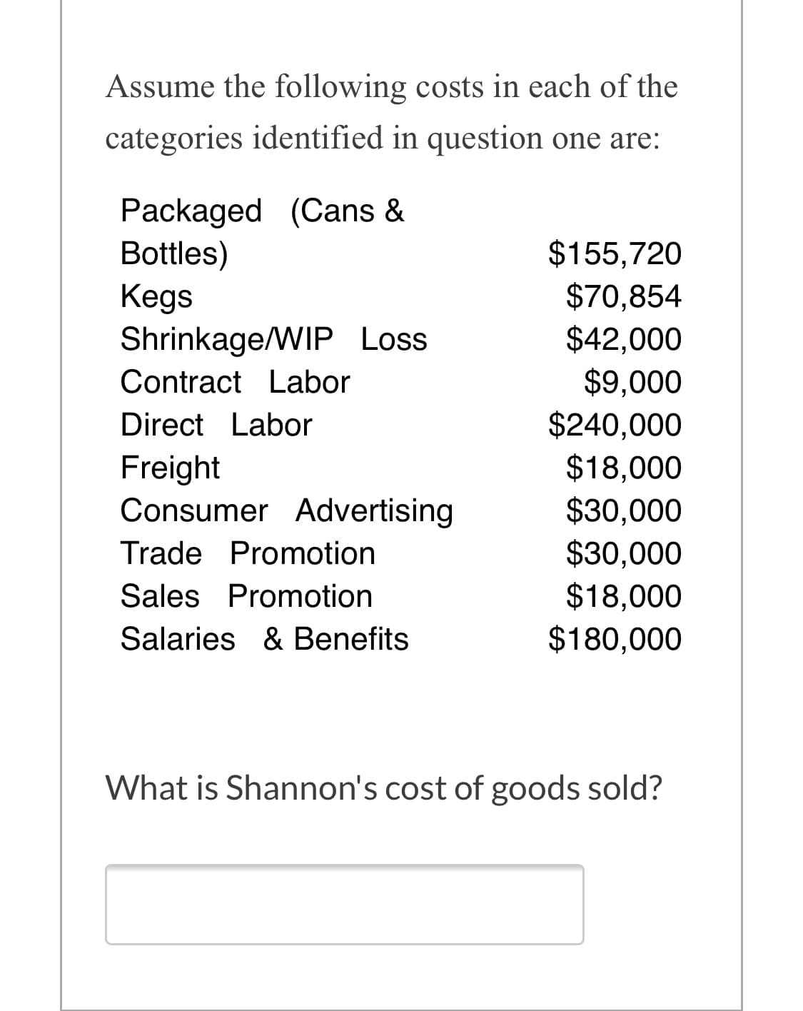 Assume the following costs in each of the
categories identified in question one are:
Packaged (Cans &
Bottles)
Kegs
Shrinkage/WIP Loss
$155,720
$70,854
$42,000
$9,000
$240,000
$18,000
Contract Labor
Direct Labor
Freight
Consumer Advertising
$30,000
$30,000
$18,000
$180,000
Trade Promotion
Sales Promotion
Salaries & Benefits
What is Shannon's cost of goods sold?
