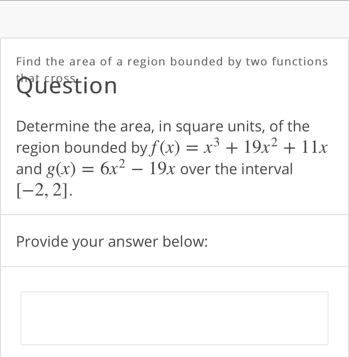 Find the area of a region bounded by two functions
that fres
Ouestion
Determine the area, in square units, of the
region bounded by f (x) = x³ + 19x² + 11x
and g(x) = 6x² – 19x over the interval
[-2, 2].
Provide your answer below:
