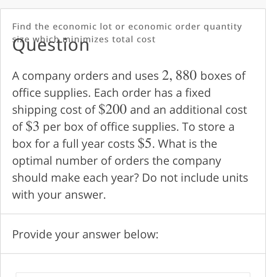 Find the economic lot or economic order quantity
size which minimizes total cost
Question
A company orders and uses 2, 880 boxes of
office supplies. Each order has a fixed
shipping cost of $200 and an additional cost
of $3 per box of office supplies. To store a
box for a full year costs $5. What is the
optimal number of orders the company
should make each year? Do not include units
with your answer.
Provide your answer below:
