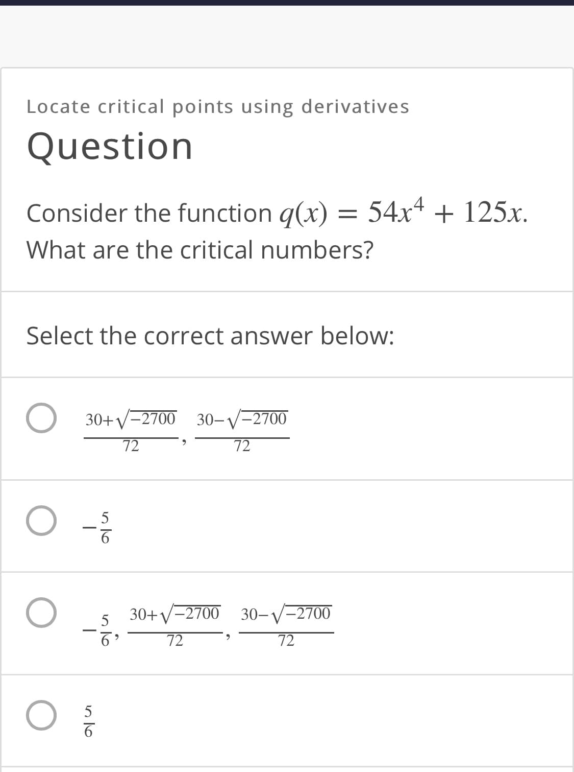 Locate critical points using derivatives
Question
Consider the function q(x) =
54x4 + 125.x.
What are the critical numbers?
Select the correct answer below:
30+y-2700 30-V-2700
72
72
5
30+V-2700 30-V-2700
5
72
72
5
