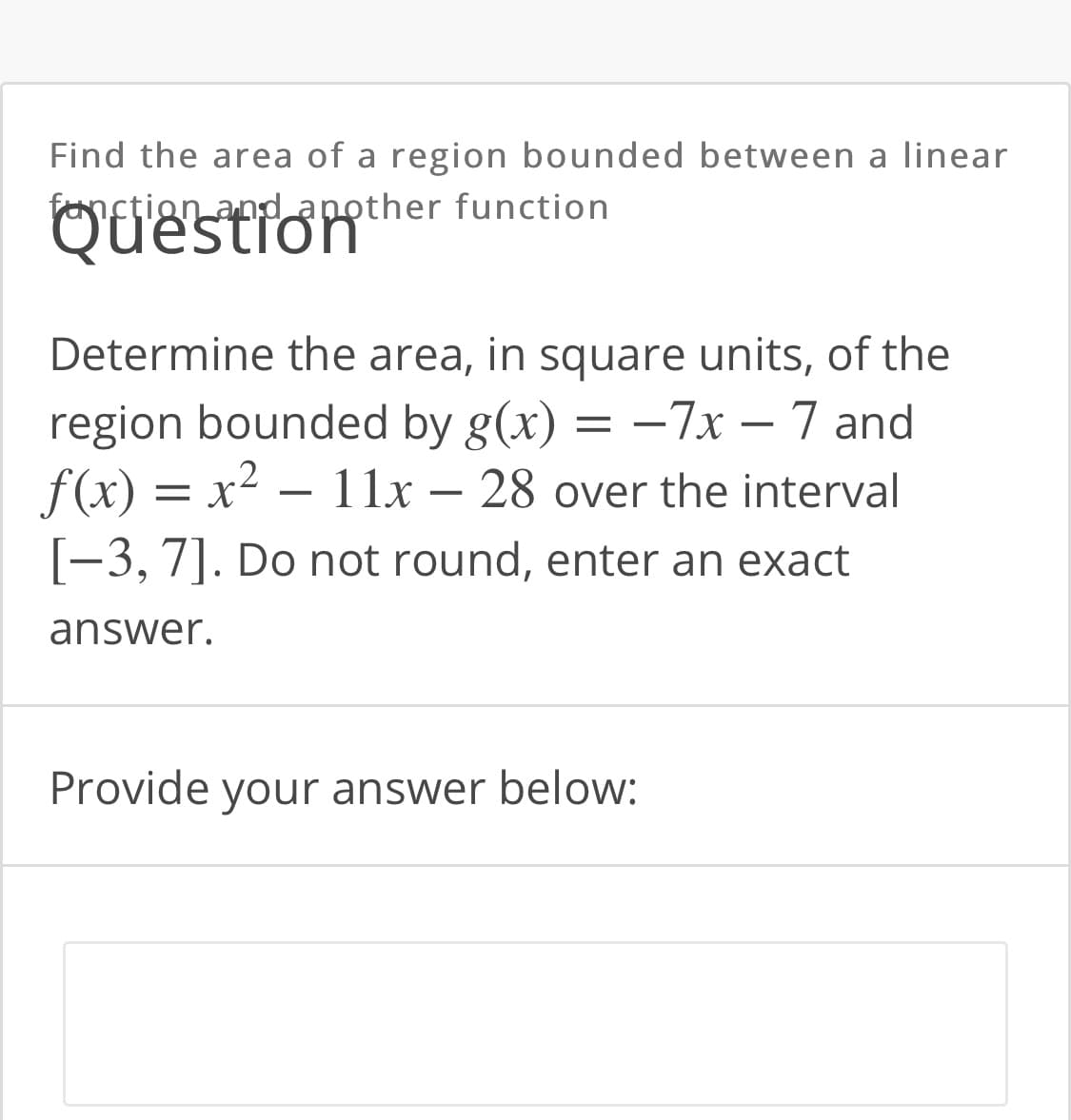 Find the area of a region bounded between a linear
fanction and another
function
Question"
Determine the area, in square units, of the
region bounded by g(x) = –7x – 7 and
f(x) = x² – 11x – 28 over the interval
[-3, 7]. Do not round, enter an exact
answer.
Provide your answer below:

