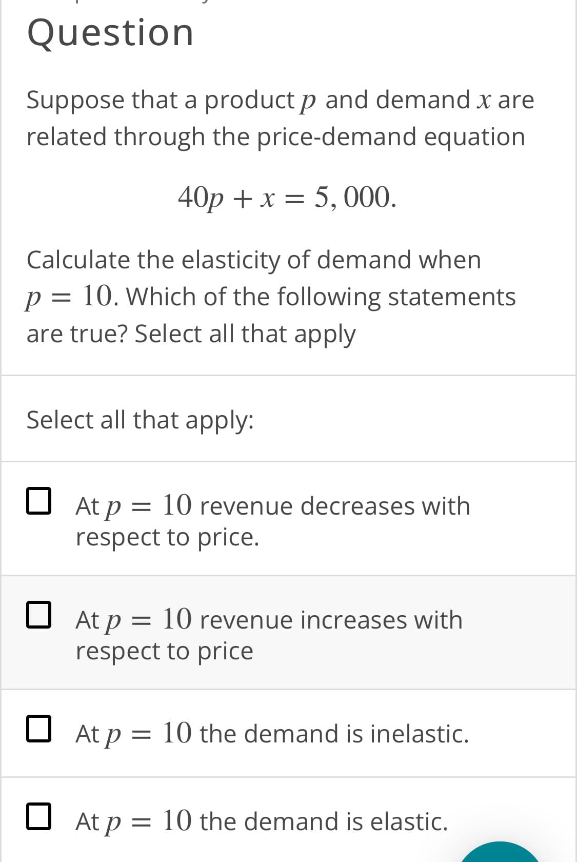 Question
Suppose that a product p and demand x are
related through the price-demand equation
40p + x = 5, 000.
Calculate the elasticity of demand when
p = 10. Which of the following statements
are true? Select all that apply
Select all that apply:
O At p = 10 revenue decreases with
respect to price.
O At p = 10 revenue increases with
respect to price
O At p = 10 the demand is inelastic.
O At p = 10 the demand is elastic.
