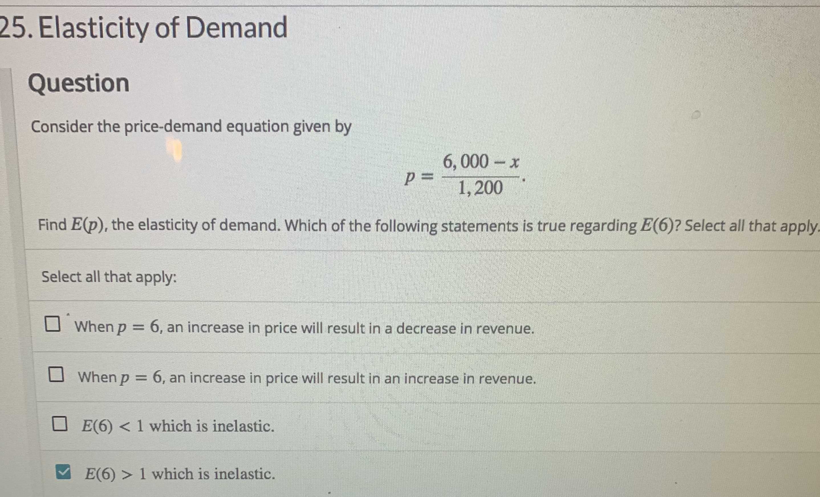 25. Elasticity of Demand
Question
Consider the price-demand equation given by
6,000-x
p%3D
1,200
Find E(p), the elasticity of demand. Which of the following statements is true regarding E(6)? Select all that apply.
Select all that apply:
When p = 6, an increase in price will result in a decrease in revenue.
%3D
When p = 6, an increase in price will result in an increase in revenue.
E(6) < 1 which is inelastic.
E(6) > 1 which is inelastic.
