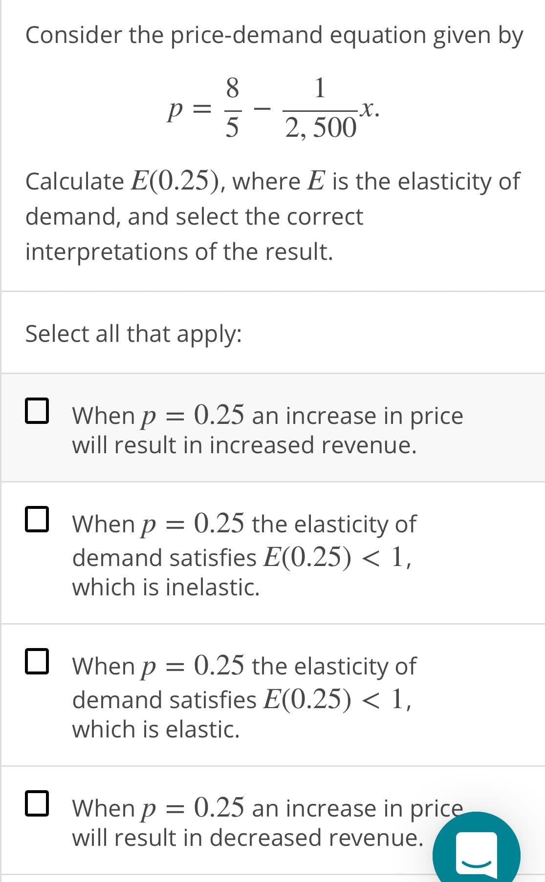 Consider the price-demand equation given by
8.
5
2, 500
Calculate E(0.25), where E is the elasticity of
demand, and select the correct
interpretations of the result.
Select all that apply:
O When p = 0.25 an increase in price
will result in increased revenue.
O When p = 0.25 the elasticity of
demand satisfies E(0.25) < 1,
which is inelastic.
When p = 0.25 the elasticity of
demand satisfies E(0.25) < 1,
which is elastic.
O When p =
will result in decreased revenue.
0.25 an increase in price
