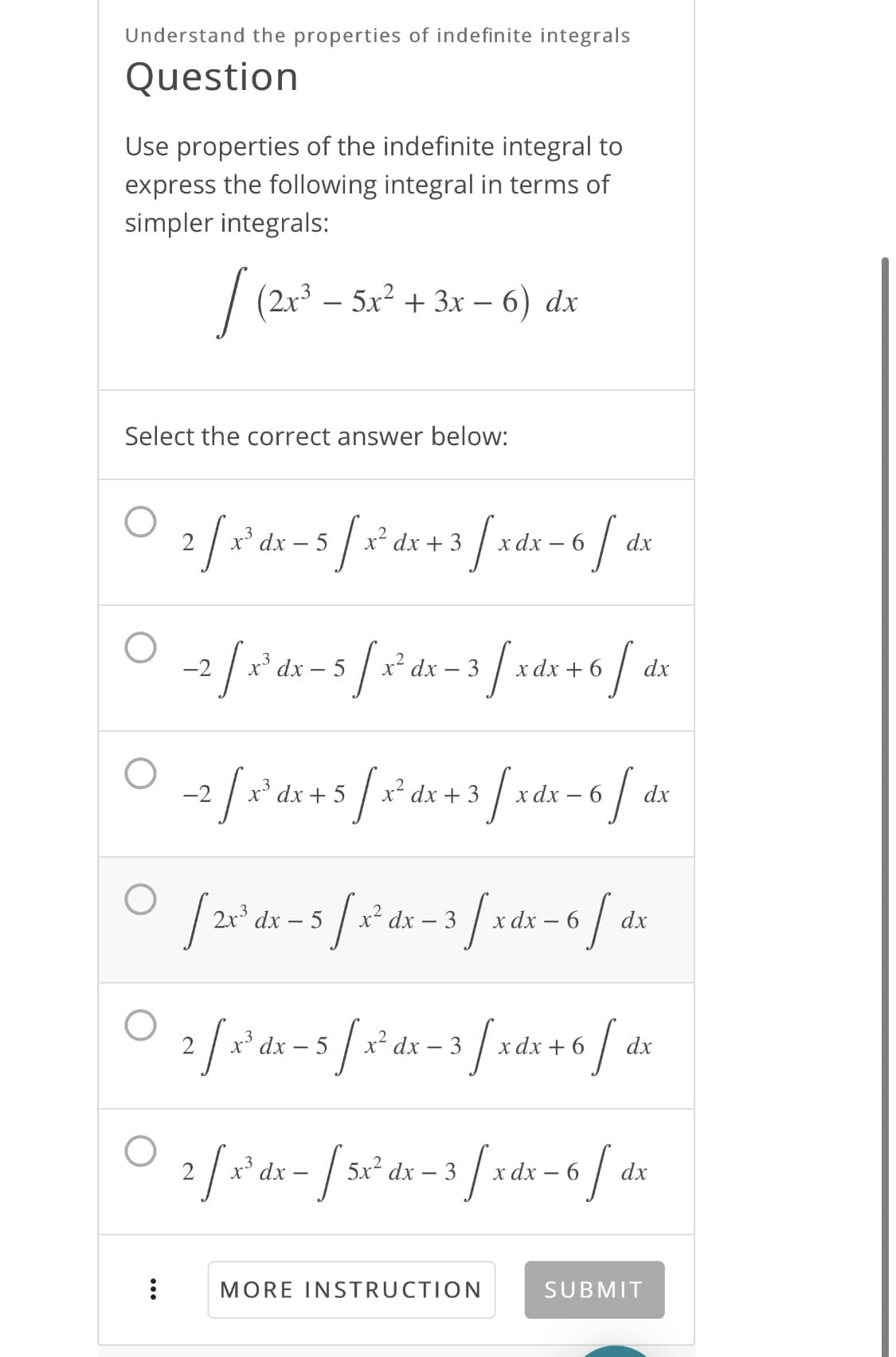 Understand the properties of indefinite integrals
Question
Use properties of the indefinite integral to
express the following integral in terms of
simpler integrals:
| (2x3 – 5x2 + 3x – 6) dx
(2+*-
Select the correct answer below:
2
x' dx – 5
x? dx + 3
c dx
dx
-2
x* dx
5
x² dx – 3
хаx + 6
dx
-2
dx + 5
x² dx + 3
хаx — 6
dx
2x dx – 5
r* dx – 3
dx – 6
dx
°dx – 5
x² dx – 3
x dx + 6
dx
2/x ds- / sr'ds -3 fxa
x* dx -
5x2 dx – 3
х dx — 6
dx
MORE INSTRUCTION
SUBMIT
...
