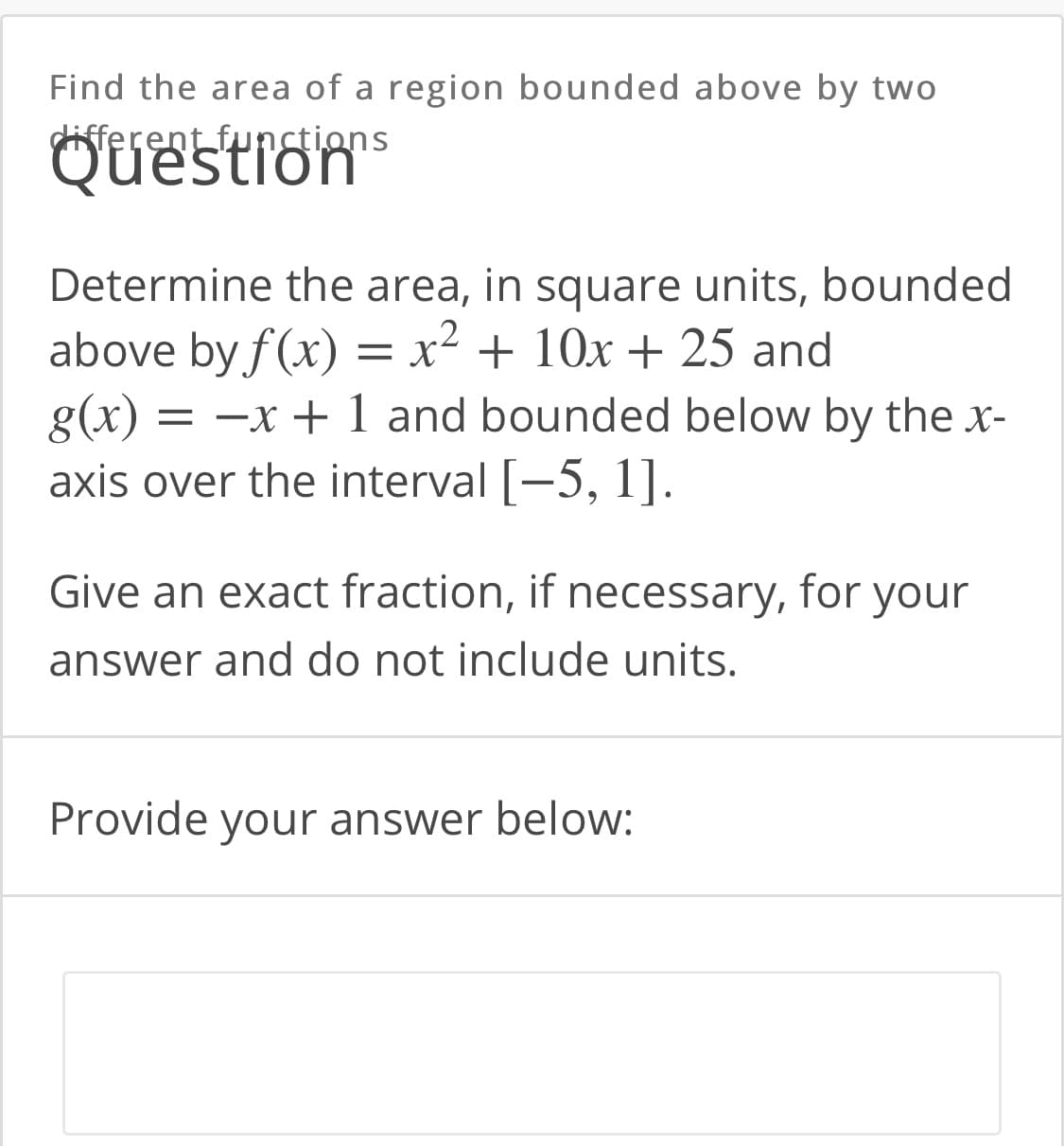 Find the area of
region bounded above by two
different functions
Question™
Determine the area, in square units, bounded
above by f(x) = x² + 10x + 25 and
g(x) :
axis over the interval [-5, 1].
= -x + 1 and bounded below by the x-
Give an exact fraction, if necessary, for your
answer and do not include units.
Provide your answer below:
