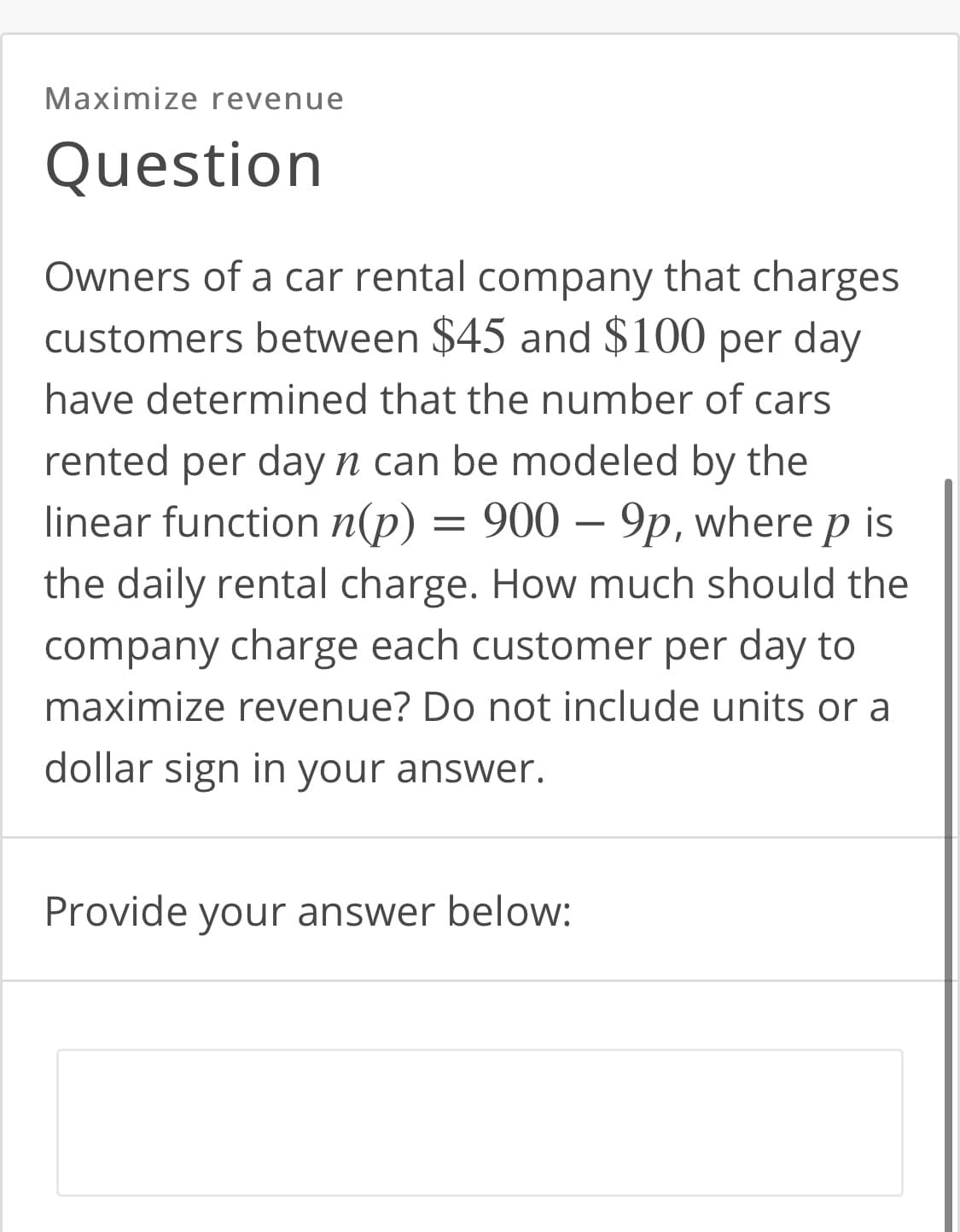 Maximize revenue
Question
Owners of a car rental company that charges
customers between $45 and $100 per day
have determined that the number of cars
rented per day n can be modeled by the
linear function n(p) = 900 – 9p, where p is
the daily rental charge. How much should the
company charge each customer per day to
maximize revenue? Do not include units or a
dollar sign in your answer.
Provide your answer below:
