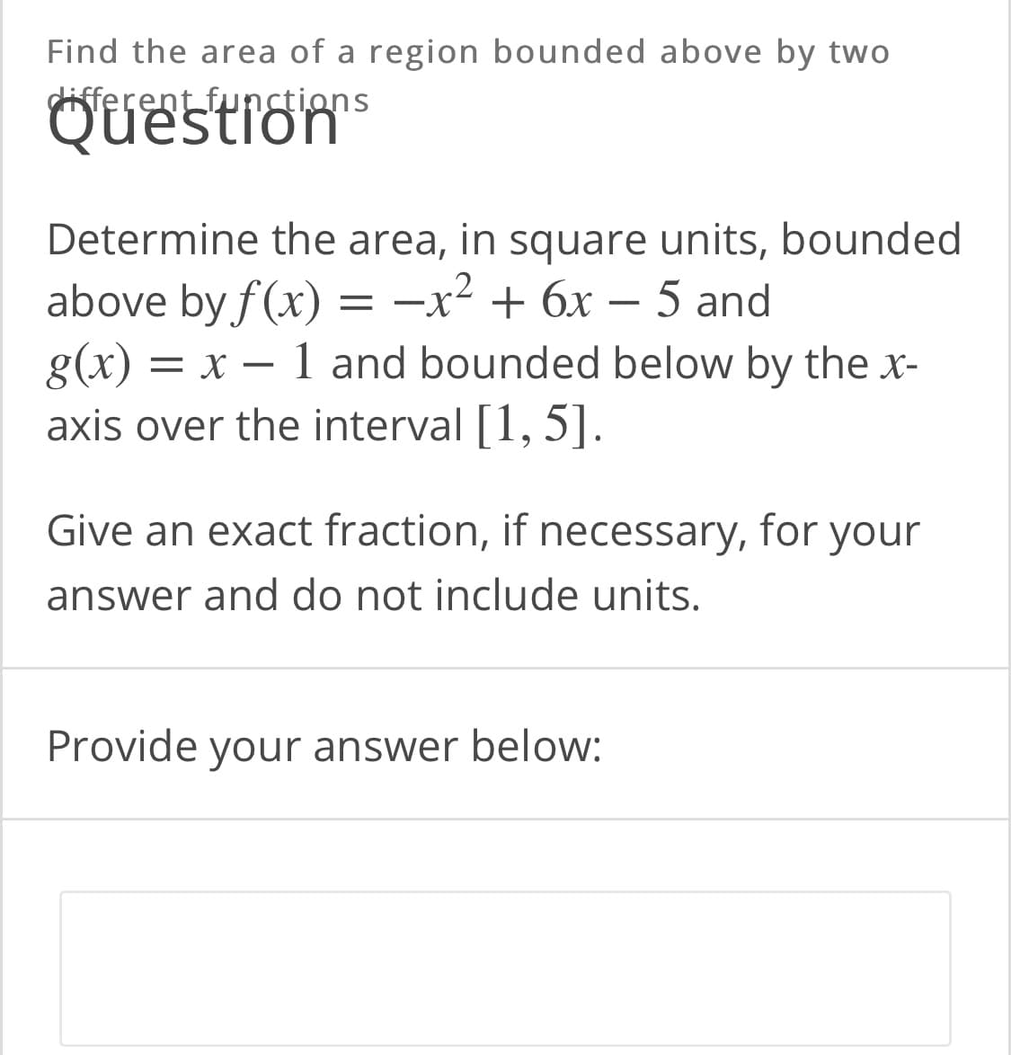 Find the area of a region bounded above by two
different funstions
Questrom
Determine the area, in square units, bounded
above by f(x) = -x² + 6x – 5 and
g(x) = x – 1 and bounded below by the x-
axis over the interval [1, 5].
||
Give an exact fraction, if necessary, for your
answer and do not include units.
Provide your answer below:
