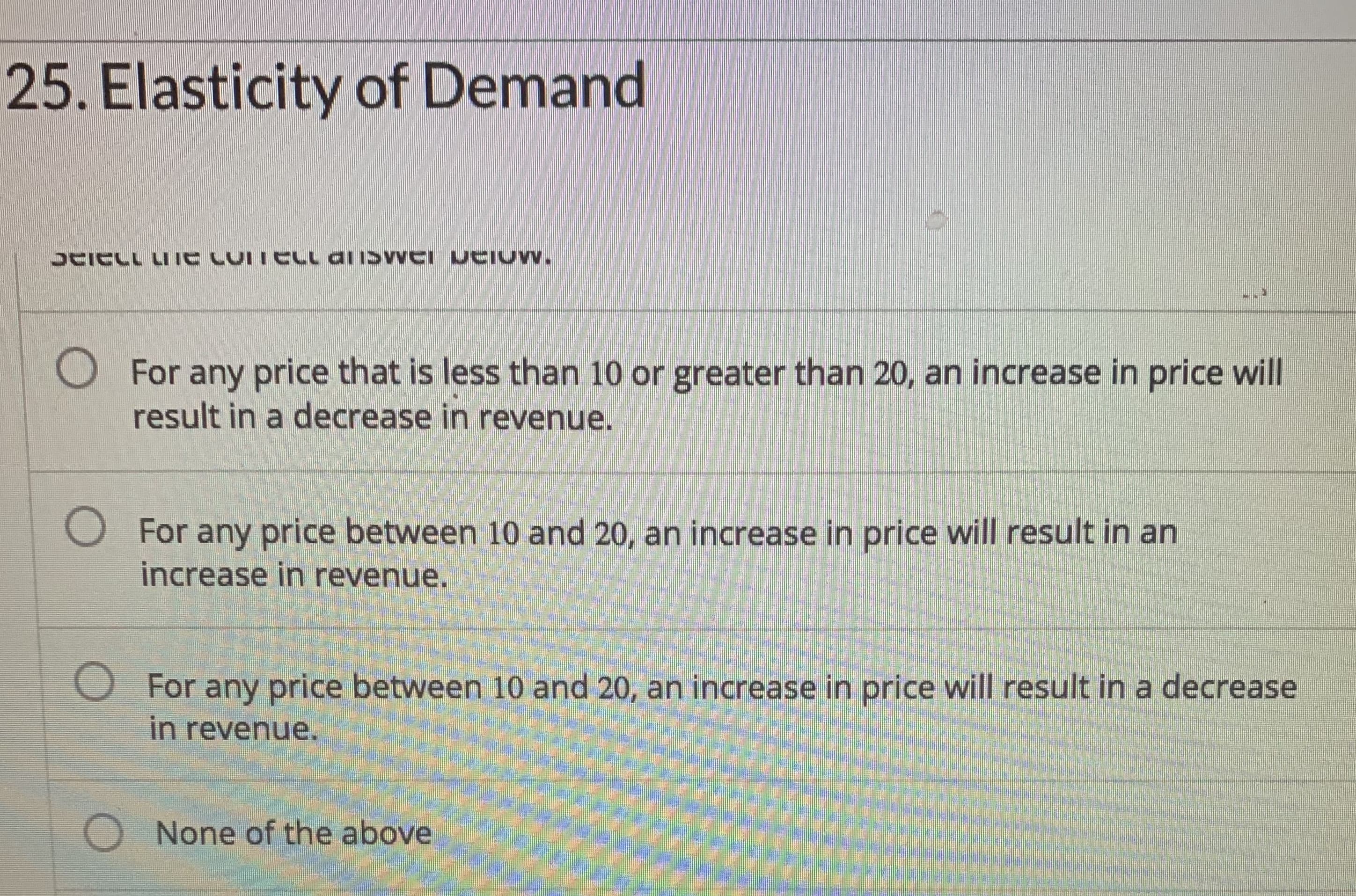 25. Elasticity of Demand
UAICLL LIIE CUITELL aliSvVEI UCIUW.
O For any price that is less than 10 or greater than 20, an increase in price will
result in a decrease in revenue.
O For any price between 10 and 20, an increase in price will result in an
increase in revenue.
O For any price between 10 and 20, an increase in price will result in a decrease
in revenue.
O None of the above
