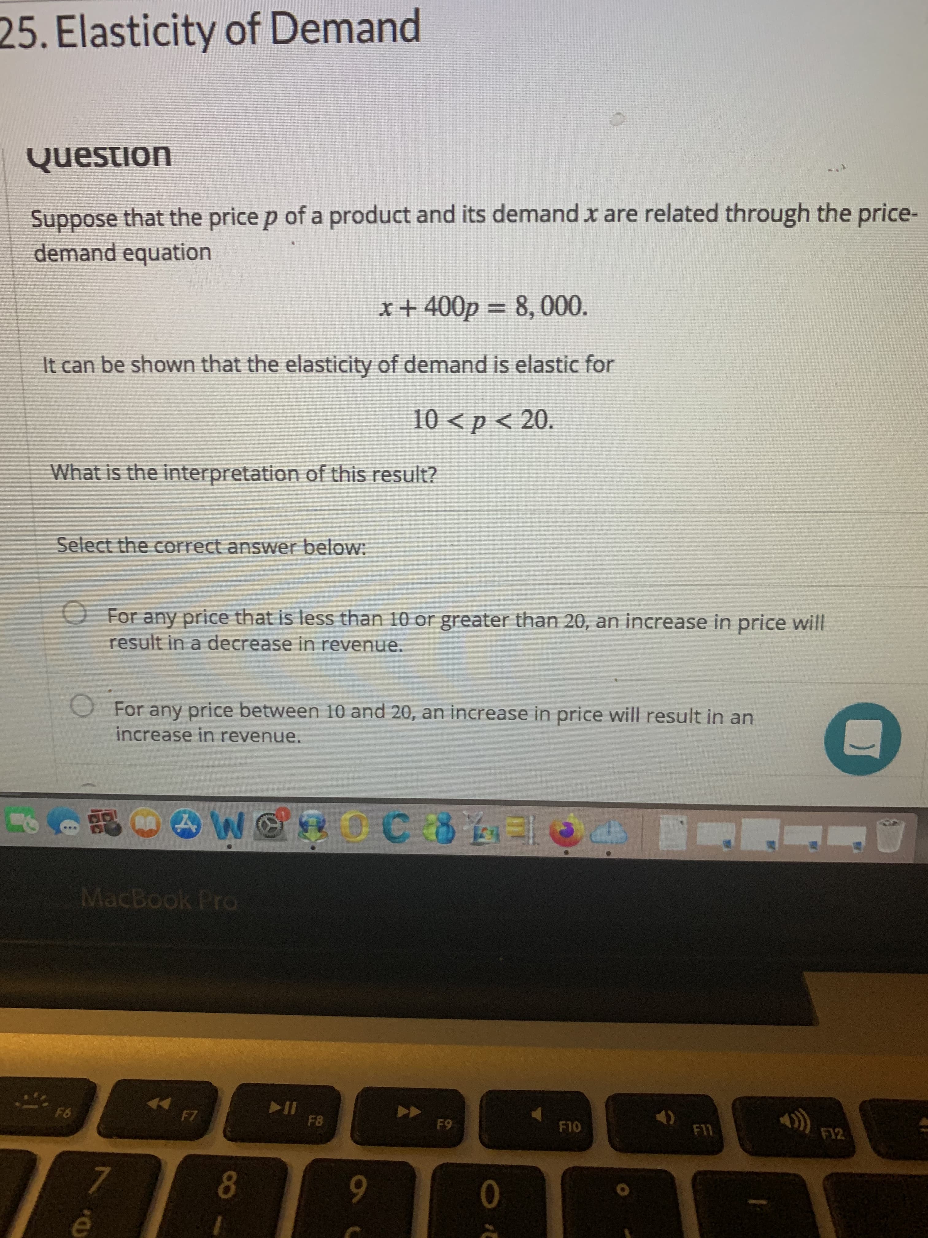 25. Elasticity of Demand
Question
Suppose that the price p of a product and its demand x are related through the price-
demand equation
x+400p = 8, 000.
It can be shown that the elasticity of demand is elastic for
10 <p < 20.
What is the interpretation of this result?
Select the correct answer below:
O For any price that is less than 10 or greater than 20, an increase in price will
result in a decrease in revenue.
O For any price between 10 and 20, an increase in price will result in an
increase in revenue.
MacBook Pro
F6
F7
FB
F9
F10
F11
F12
9-
8.
