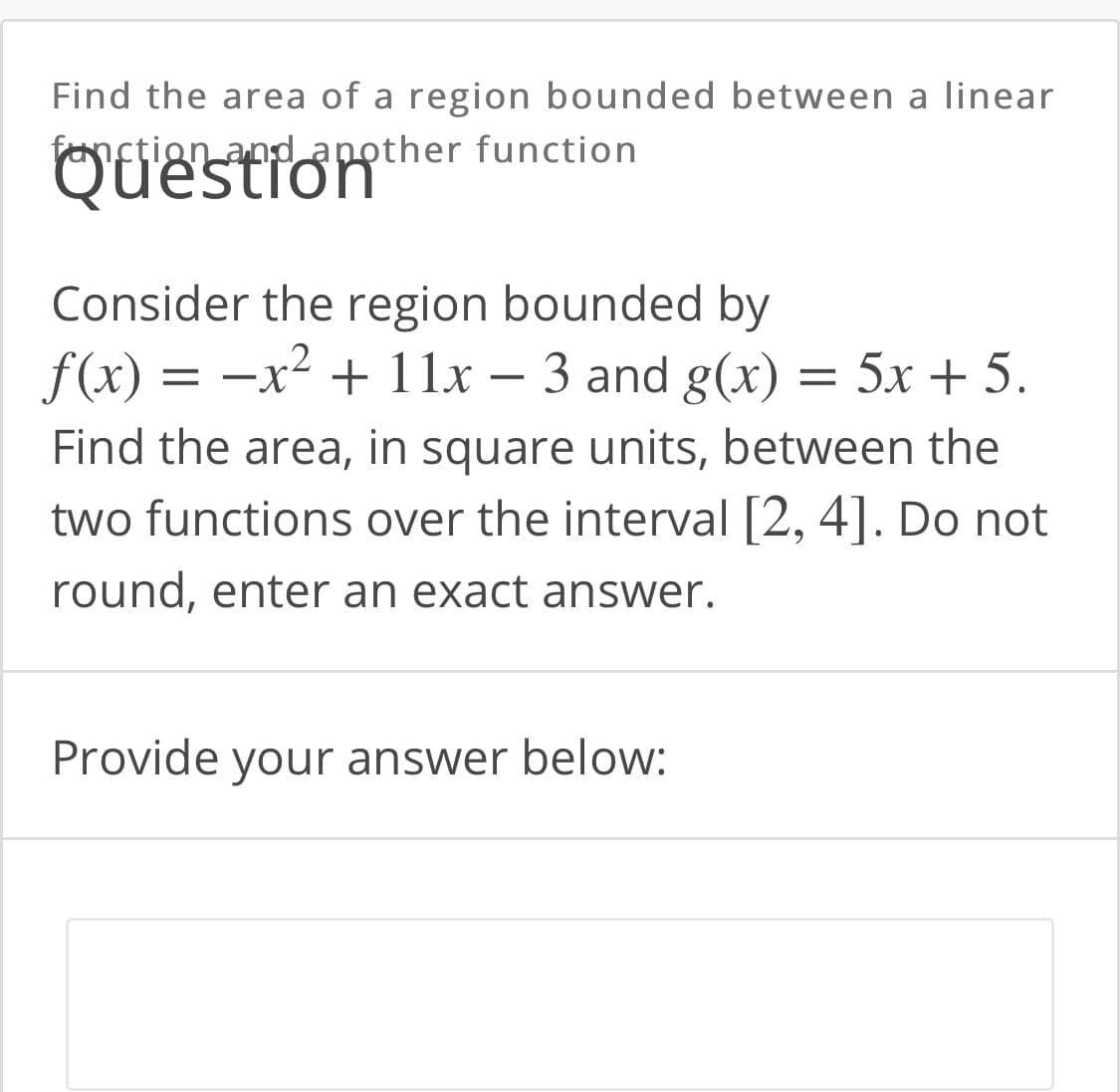 Find the area of a region bounded between a linear
fanction and another function
Consider the region bounded by
f(x) = –x² + 11x – 3 and g(x)
= 5x + 5.
Find the area, in square units, between the
two functions over the interval [2, 4]. Do not
round, enter an exact answer.
Provide your answer below:

