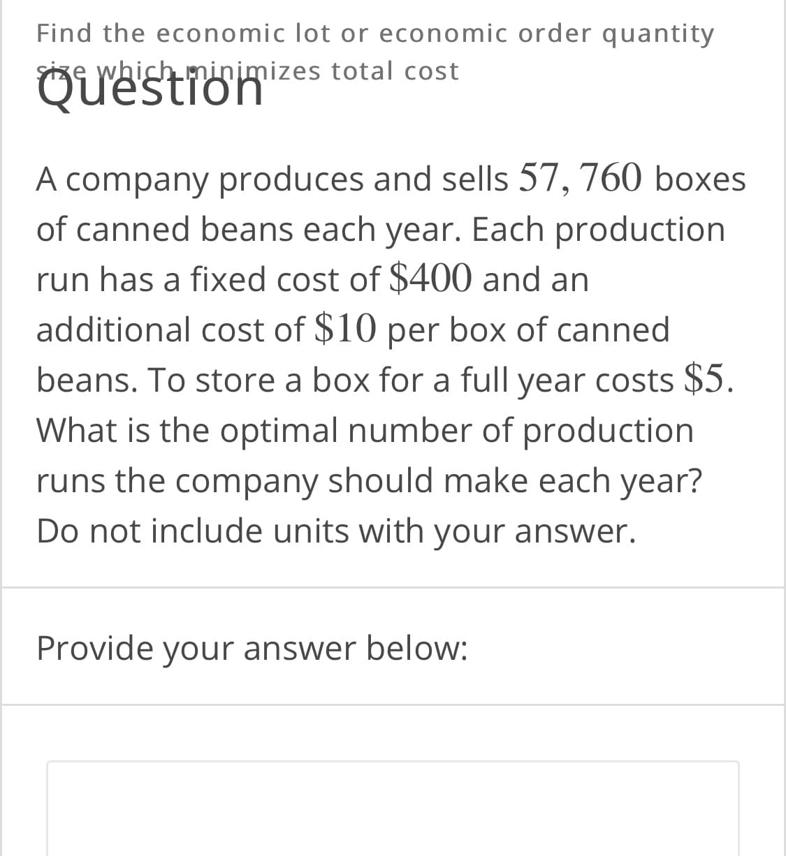Find the economic lot or economic order quantity
Size which minimizes total cost
Question
A company produces and sells 57, 760 boxes
of canned beans each year. Each production
run has a fixed cost of $400 and an
additional cost of $10 per box of canned
beans. To store a box for a full year costs $5.
What is the optimal number of production
runs the company should make each year?
Do not include units with your answer.
Provide your answer below:
