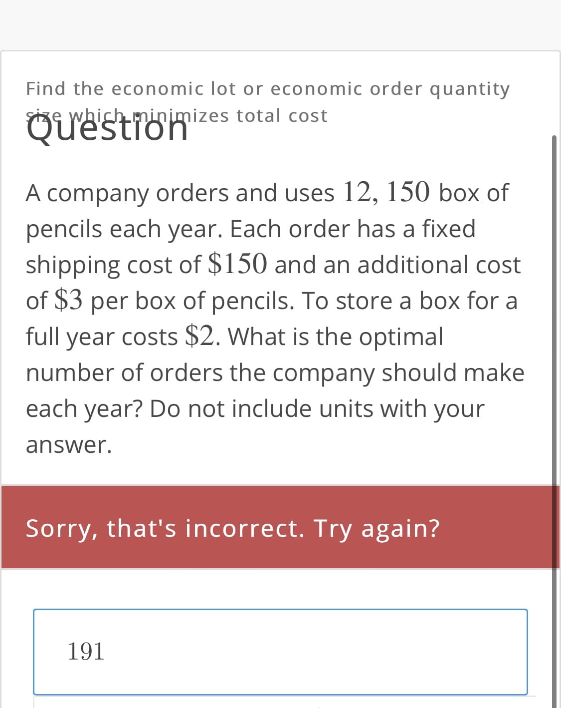 Find the economic lot or economic order quantity
Size which minimizes total cost
Questron
A company orders and uses 12, 150 box of
pencils each year. Each order has a fixed
shipping cost of $150 and an additional cost
of $3 per box of pencils. To store a box for a
full year costs $2. What is the optimal
number of orders the company should make
each year? Do not include units with your
answer.
Sorry, that's incorrect. Try again?
191
