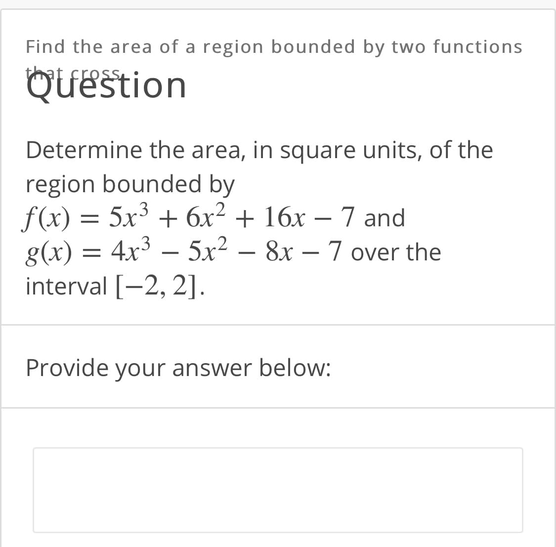 Find the area of a region bounded by two functions
that cress
Question
Determine the area, in square units, of the
region bounded by
f(x) = 5x3 + 6x² + 16x – 7 and
g(x) = 4x³ – 5x2
interval [-2, 2].
8x – 7 over the
Provide your answer below:
