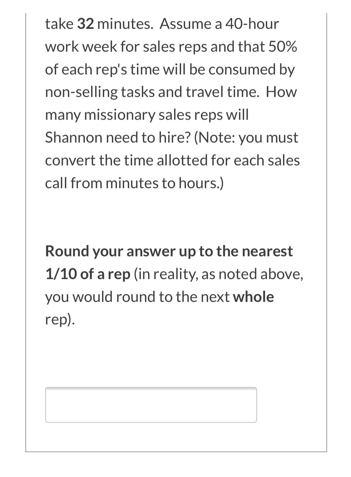 take 32 minutes. Assume a 40-hour
work week for sales reps and that 50%
of each rep's time will be consumed by
non-selling tasks and travel time. How
many missionary sales reps will
Shannon need to hire? (Note: you must
convert the time allotted for each sales
call from minutes to hours.)
Round your answer up to the nearest
1/10 of a rep (in reality, as noted above,
you would round to the next whole
rep).
