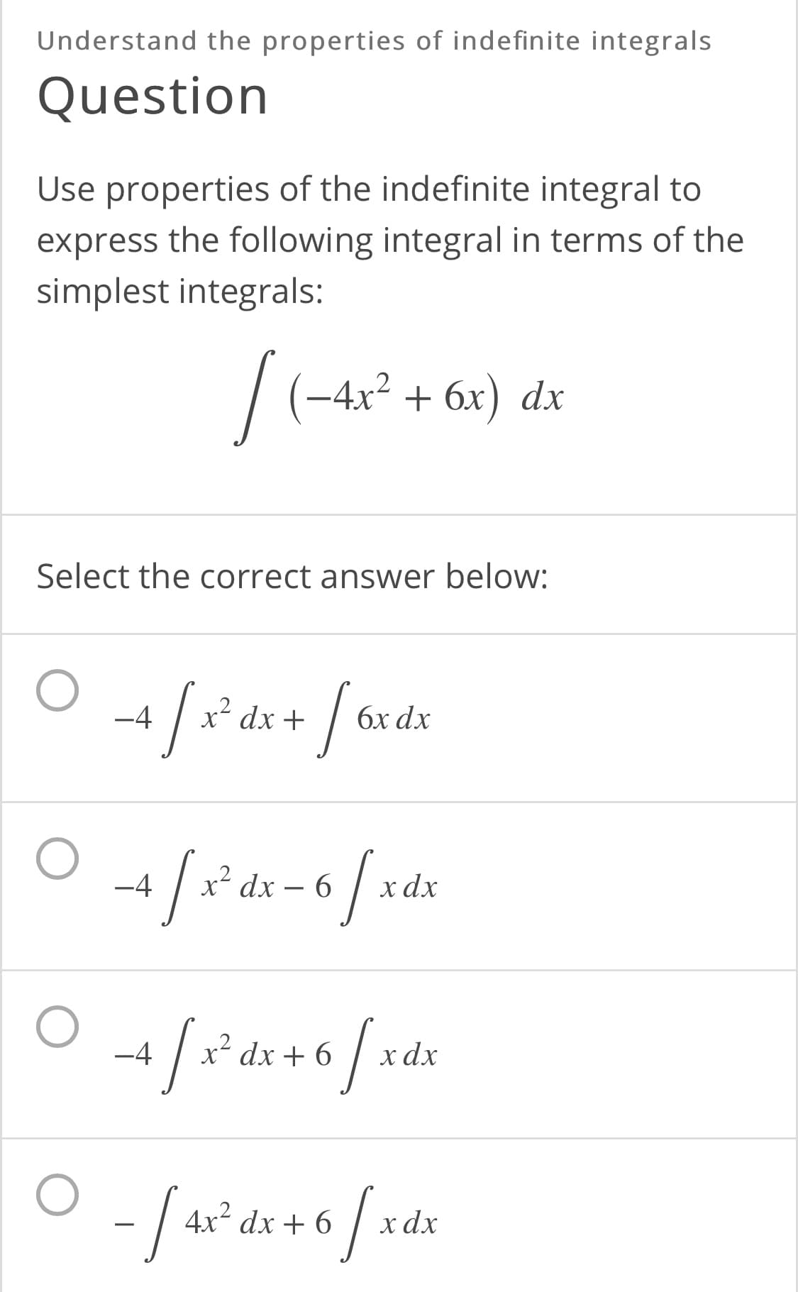 Understand the properties of indefinite integrals
Question
Use properties of the indefinite integral to
express the following integral in terms of the
simplest integrals:
|
(-4x² + 6x) dx
+ бх)
Select the correct answer below:
-4
x- dx +
бх dx
/-
-4
dx – 6
х dx
-4
dx + 6
хаx
-/-
4x dx + 6
x dx
