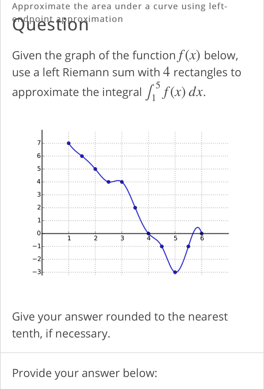 Approximate the area under a curve using left-
ndpoint approximation
Given the graph of the functionf(x) below,
use a left Riemann sum with 4 rectangles to
approximate the integral f(x) dx.
4
2
-1
-2
-3-
Give your answer rounded to the nearest
tenth, if necessary.
Provide your answer below:
