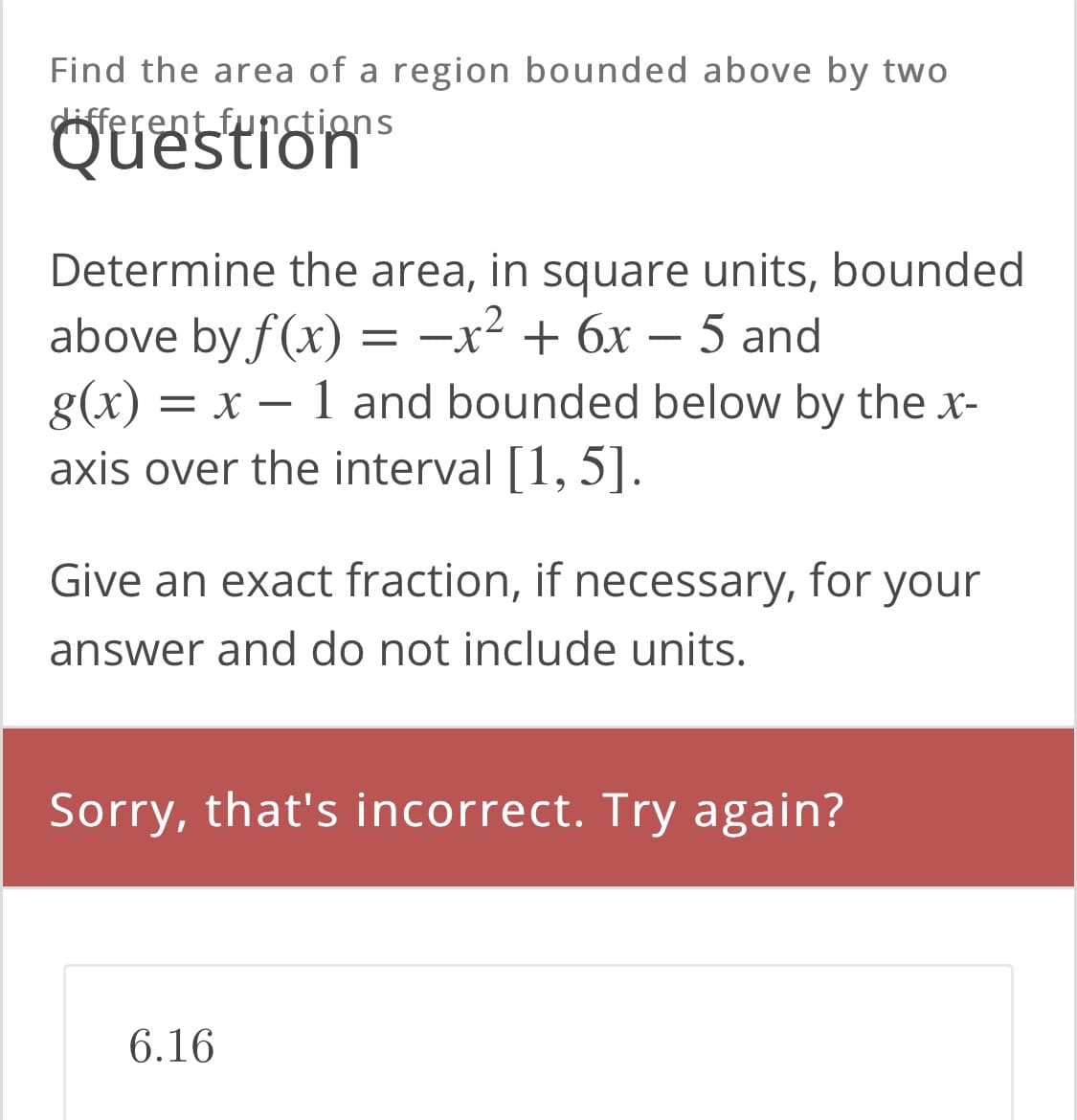 Find the area of a region bounded above by two
different funstions
Questrons
Determine the area, in square units, bounded
above by f(x)
g(x) =
axis over the interval [1, 5].
.2
-x + 6x – 5 and
||
x – 1 and bounded below by the x-
Give an exact fraction, if necessary, for your
answer and do not include units.
Sorry, that's incorrect. Try again?
6.16
