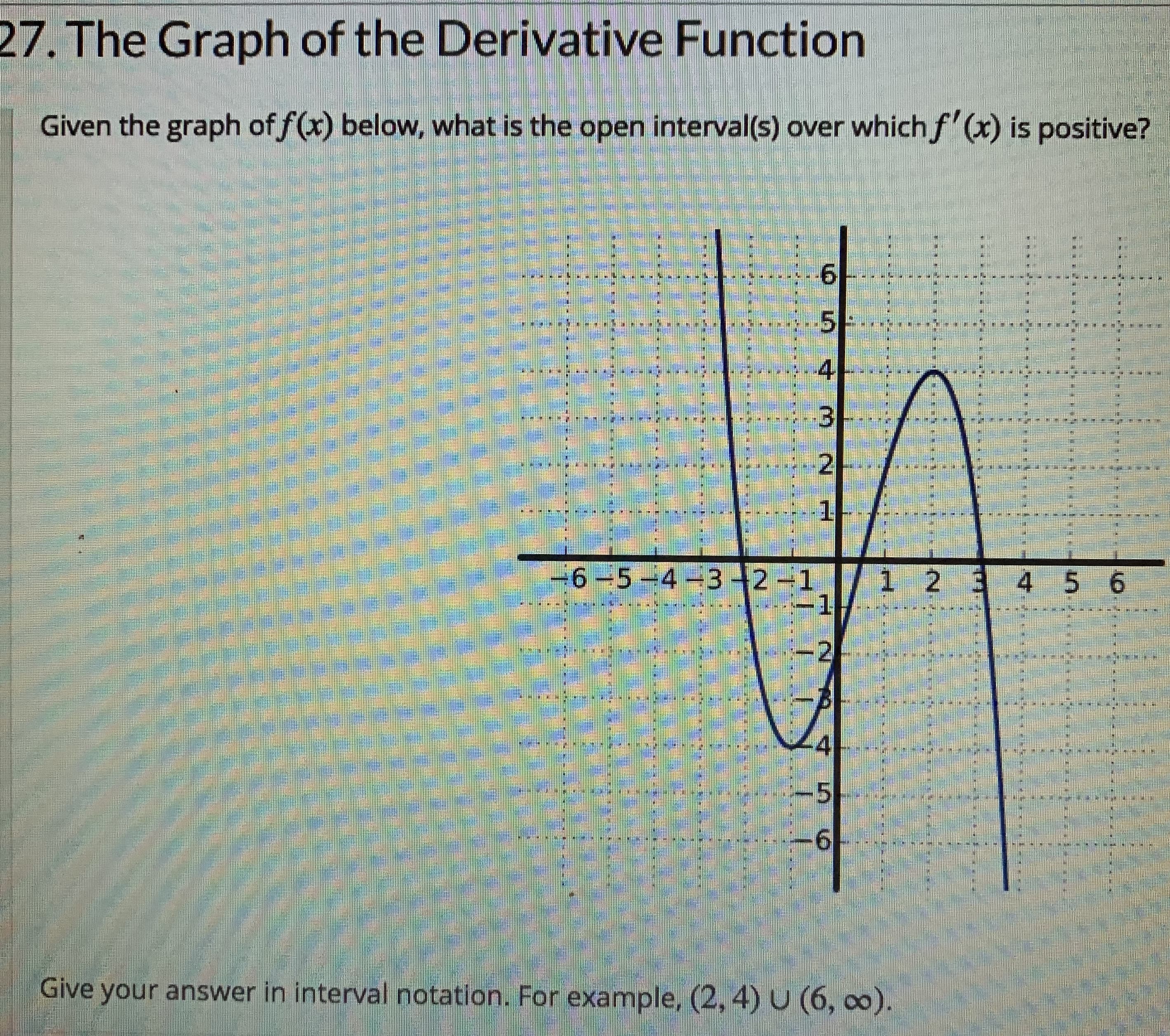 27. The Graph of the Derivative Function
Given the graph of f(x) below, what is the open interval(s) over which f'(x) is positive?
*---------
.5E..*·
2
1-
6-5-4-32-1
1 2 34 5 6
-2
********
.5 2
Give your answer in interval notation. For example, (2, 4) U (6, co).
4.
9.
